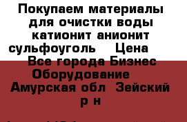   Покупаем материалы для очистки воды катионит анионит сульфоуголь  › Цена ­ 100 - Все города Бизнес » Оборудование   . Амурская обл.,Зейский р-н